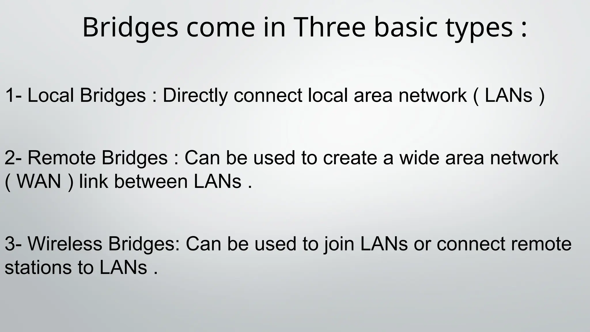 Bridges come in Three basic types :
1- Local Bridges : Directly connect local area network ( LANs )
2- Remote Bridges : Can be used to create a wide area network
( WAN ) link between LANs .
3- Wireless Bridges: Can be used to join LANs or connect remote
stations to LANs .
 