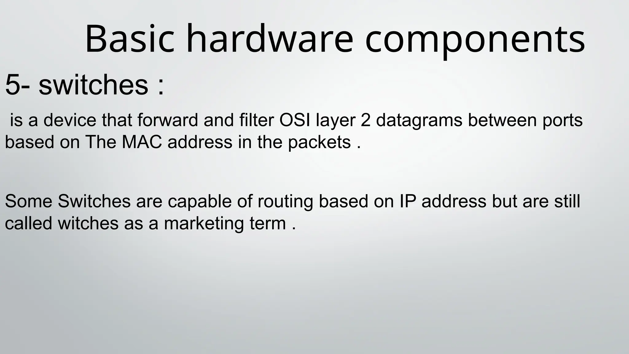 Basic hardware components
5- switches :
is a device that forward and filter OSI layer 2 datagrams between ports
based on The MAC address in the packets .
Some Switches are capable of routing based on IP address but are still
called witches as a marketing term .
 
