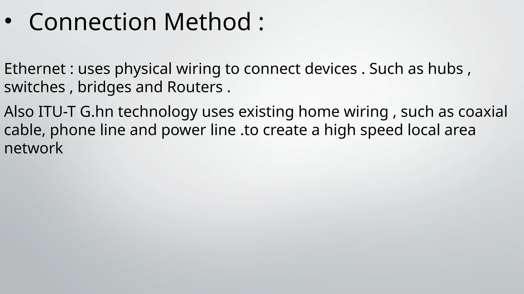 • Connection Method :
Ethernet : uses physical wiring to connect devices . Such as hubs ,
switches , bridges and Routers .
Also ITU-T G.hn technology uses existing home wiring , such as coaxial
cable, phone line and power line .to create a high speed local area
network
 