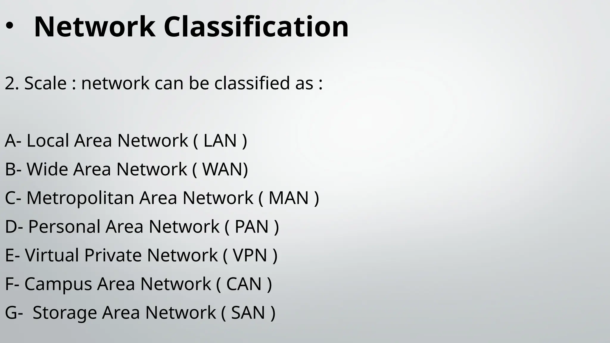 • Network Classification
2. Scale : network can be classified as :
A- Local Area Network ( LAN )
B- Wide Area Network ( WAN)
C- Metropolitan Area Network ( MAN )
D- Personal Area Network ( PAN )
E- Virtual Private Network ( VPN )
F- Campus Area Network ( CAN )
G- Storage Area Network ( SAN )
 