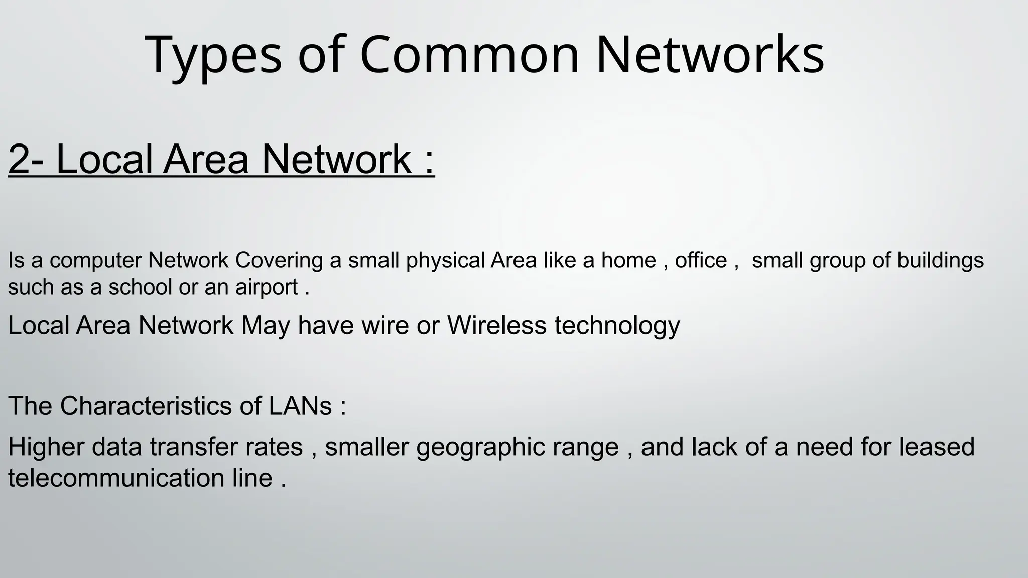 Types of Common Networks
2- Local Area Network :
Is a computer Network Covering a small physical Area like a home , office , small group of buildings
such as a school or an airport .
Local Area Network May have wire or Wireless technology
The Characteristics of LANs :
Higher data transfer rates , smaller geographic range , and lack of a need for leased
telecommunication line .
 