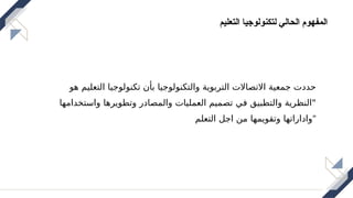 ‫التعليم‬ ‫لتكنولوجيا‬ ‫الحالي‬ ‫المفهوم‬
‫هو‬ ‫التعليم‬ ‫تكنولوجيا‬ ‫بأن‬ ‫والتكنولوجيا‬ ‫التربوية‬ ‫االتصاالت‬ ‫جمعية‬ ‫حددت‬
‫واستخدامها‬ ‫وتطويرها‬ ‫والمصادر‬ ‫العمليات‬ ‫تصميم‬ ‫في‬ ‫والتطبيق‬ ‫"النظرية‬
‫التعلم‬ ‫اجل‬ ‫من‬ ‫وتقويمها‬ ‫"واداراتها‬
 