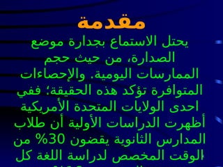 8
‫مقدمة‬
‫موضع‬ ‫بجدارة‬ ‫االستماع‬ ‫يحتل‬
‫حجم‬ ‫حيث‬ ‫من‬ ،‫الصدارة‬
‫واإلحصاءات‬ .‫اليومية‬ ‫الممارسات‬
‫ففي‬ ‫الحقيقة؛‬ ‫هذه‬ ‫تؤكد‬ ‫المتوافرة‬
‫األمريكية‬ ‫المتحدة‬ ‫الواليات‬ ‫احدى‬
‫طالب‬ ‫أن‬ ‫األولية‬ ‫الدراسات‬ ‫أظهرت‬
‫يقضون‬ ‫الثانوية‬ ‫المدارس‬
30
‫من‬ %
‫كل‬ ‫اللغة‬ ‫لدراسة‬ ‫المخصص‬ ‫الوقت‬
 