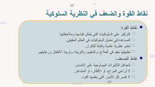 ‫السلوكية‬ ‫النظرية‬ ‫في‬ ‫والضعف‬ ‫القوة‬ ‫نقاط‬

:‫القوة‬ ‫نقاط‬

.‫ومالحظتها‬ ‫قياسها‬ ‫مكن‬ُ
‫ي‬ ‫التي‬ ‫السلوكيات‬ ‫على‬ ‫التركيز‬

.‫الحقيقي‬ ‫العالم‬ ‫في‬ ‫السلوكيات‬ ‫تعديل‬ ‫في‬ ‫المساعدة‬

.‫للتكرار‬ ‫وقابلة‬ ‫علمية‬ ‫نظرية‬ ‫عتبر‬ُ
‫ت‬

.‫ورعايتهم‬ ‫األطفال‬ ‫وتربية‬ ،‫والتربية‬ ،‫والتعليم‬ ،‫العالج‬ ‫في‬ ‫مفيد‬ ‫تطبيقها‬

:‫الضعف‬ ‫نقاط‬

.‫اإلنسان‬ ‫على‬ ‫البيولوجية‬ ‫التأثيرات‬ ‫تتجاهل‬

.‫المشاعر‬ ‫أو‬ ،‫األفكار‬ ‫أو‬ ،‫المزاج‬ ‫راعي‬ُ
‫ت‬ ‫ال‬

.‫الفرد‬ ‫يعلمها‬ ‫التي‬ ‫األمور‬ ‫كل‬ ‫تفسر‬ ‫ال‬
 