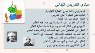 ‫البنائي‬ ‫التدريس‬ ‫مبادئ‬
o
.‫التعليمية‬ ‫العملية‬ ‫محور‬ ‫دائما‬ ‫ليس‬ ‫المعلم‬
o
.‫التدريس‬ ‫على‬ ‫ال‬ ‫التعلم‬ ‫على‬ ‫التأكيد‬
o
.‫عملية‬ ‫انه‬ ‫على‬ ‫التعلم‬ ‫اعتبار‬
o
.‫التعلم‬ ‫فيه‬ ‫يحدث‬ ‫الذي‬ ‫السياق‬ ‫على‬ ‫والتركيز‬ ‫االهتمام‬
o
.‫التعلم‬ ‫عملية‬ ‫تجاه‬ ‫ومبادراته‬ ‫المتعلم‬ ‫أفكار‬ ‫وقبول‬ ‫تشجيع‬
o
.‫تعليمي‬ ‫وهدف‬ ‫إرادة‬ ‫أصحاب‬ ‫انهم‬ ‫على‬ ‫المتعلمين‬ ‫الى‬ ‫النظر‬
o
.‫االعتبار‬ ‫في‬ ‫المتعلمين‬ ‫لدى‬ ‫للتعلم‬ ‫المفضلة‬ ‫الطريقة‬ ‫اخذ‬
o
.‫حقيقية‬ ‫تعلم‬ ‫لمواقف‬ ‫المتعلمين‬ ‫تعريض‬
o
.‫المتعلم‬ ‫تقييم‬ ‫عند‬ ‫والفهم‬ ‫األداء‬ ‫على‬ ‫التأكيد‬
o
‫ديوي‬ ‫وجان‬ ‫بياجيه‬ ‫جام‬ ‫المنظرين‬ ‫أبرز‬
 