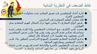 ‫نقاط‬
‫الضعف‬
‫البنائية‬ ‫النظرية‬ ‫في‬
●
‫ى‬#
#‫عل‬ ‫التعرف‬ ‫ه‬#
#‫محاولت‬ ‫د‬#
#‫ن‬#
‫ع‬ ‫م‬#
#‫المعل‬ ‫ق‬#
#‫ي‬#
‫ع‬‫ت‬ ‫د‬#
#‫ق‬ ‫ن‬#
#‫المتعلمي‬ ‫أعداد‬ ‫كثرة‬
‫كأفراد‬ ‫المتعلمين‬
●
‫المدارس‬ ‫في‬ ‫المتوفرة‬ ‫لم‬#
‫ع‬‫الت‬ ‫مصادر‬ ‫قلة‬
●
‫ل‬#‫مث‬ ‫م‬#‫المتعل‬ ‫م‬#‫لفه‬ ‫المجال‬ ‫ترك‬ ‫ا‬#‫فيه‬ ‫ن‬#‫يمك‬ ‫ال‬ ‫المعارف‬ ‫أنواع‬ ‫ض‬#‫بع‬
.‫القوانين‬
●
‫ة‬#
#‫لبني‬ ‫ر‬#
#‫يفتق‬ ‫ه‬#
#‫فإن‬ ‫ولذا‬ ‫ن‬#
#‫لمي‬#
‫ع‬‫المت‬ ‫احتياجات‬ ‫ع‬#
#‫م‬ ‫ف‬#
#‫التكي‬ ‫ى‬#
#‫عل‬ ‫د‬#
#‫يعتم‬
‫ن‬#
#‫المتعلمي‬ ‫ض‬#
#‫بع‬ ‫ى‬#
#‫عل‬ ‫هذا‬ ‫ر‬#
#‫يؤث‬ ‫د‬#
#‫وق‬ ‫الدرس‬ ‫تقدم‬ ‫م‬#
#‫تحك‬ ‫كة‬#
#‫متماس‬
.‫ليتعلم‬ ‫ال‬#
‫ع‬ ‫انضباط‬ ‫ذات‬ ‫ليمية‬#
‫ع‬‫ت‬ ‫بيئة‬ ‫يفضلون‬ ‫الذين‬
●
‫ى‬##‫عل‬ ‫بناء‬ ‫المطور‬ ‫ي‬##‫الدراس‬ ‫ج‬##‫المنه‬ ‫ل‬##‫لتفضي‬ ‫م‬##‫المعل‬ ‫ة‬##‫البنائي‬ ‫و‬##‫تدع‬
‫السابقة‬ ‫ومعارفهم‬ ‫المتعلمين‬ ‫حاجات‬
●
‫إنشاء‬ ‫ى‬###‫عل‬ ‫م‬###‫قدرته‬ ‫لعدم‬ ‫واإلحباط‬ ‫بالحيرة‬ ‫لمون‬#
‫ع‬‫المت‬ ‫اب‬###‫يص‬ ‫د‬###‫ق‬
‫الجديدة‬ ‫ارف‬#
‫ع‬‫والم‬ ‫السابقة‬ ‫معارفهم‬ ‫بين‬ ‫العالقات‬ ‫وفهم‬ ‫الروابط‬
 