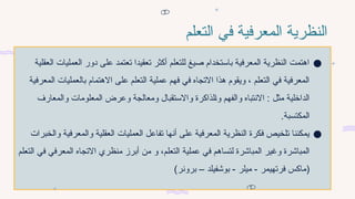 ‫التعلم‬ ‫في‬ ‫المعرفية‬ ‫النظرية‬
●
‫العقلية‬ ‫العمليات‬ ‫دور‬ ‫على‬ ‫تعتمد‬ ‫تعقيدا‬ ‫أكثر‬ ‫للتعلم‬ ‫صيغ‬ ‫باستخدام‬ ‫المعرفية‬ ‫النظرية‬ ‫اهتمت‬
‫المعرفية‬ ‫بالعمليات‬ ‫االهتمام‬ ‫على‬ ‫التعلم‬ ‫عملية‬ ‫فهم‬ ‫في‬ ‫االتجاه‬ ‫هذا‬ ‫ويقوم‬ ، ‫التعلم‬ ‫في‬ ‫المعرفية‬
‫والمعارف‬ ‫المعلومات‬ ‫وعرض‬ ‫ومعالجة‬ ‫واالستقبال‬ ‫لذاكرة‬7‫ا‬‫و‬ ‫والفهم‬ ‫االنتباه‬ : ‫مثل‬ ‫الداخلية‬
.‫المكتسبة‬
●
‫والخبرات‬ ‫والمعرفية‬ ‫العقلية‬ ‫العمليات‬ ‫تفاعل‬ ‫أنها‬ ‫على‬ ‫المعرفية‬ ‫النظرية‬ ‫فكرة‬ ‫تلخيص‬ ‫يمكننا‬
‫التعلم‬ ‫عملية‬ ‫في‬ ‫لتساهم‬ ‫المباشرة‬ ‫وغير‬ ‫المباشرة‬
‫و‬ ،
‫التعلم‬ ‫في‬ ‫المعرفي‬ ‫االتجاه‬ ‫منظري‬ ‫أبرز‬ ‫من‬
(
‫برونر‬ – ‫بوشفيلد‬ - ‫ميلر‬ - ‫فرتهيمر‬ ‫ماكس‬
)
 