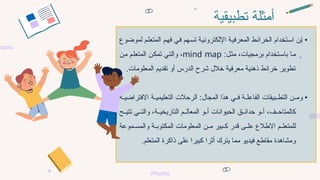 ‫تطبيقية‬ ‫أمثلة‬
‫لموضوع‬ ‫م‬7‫ل‬‫المتع‬ ‫م‬7‫ه‬‫ف‬ ‫ي‬7‫ف‬ ‫هم‬7‫س‬‫ت‬ ‫ة‬7‫ي‬‫اإللكترون‬ ‫ة‬7‫ي‬‫المعرف‬ ‫ط‬7‫ئ‬‫الخرا‬ ‫تخدام‬7‫س‬‫ا‬ ‫ن‬7‫إ‬ •
:‫ل‬7‫ث‬‫م‬ ،‫برمجيات‬ ‫تخدام‬7‫س‬‫با‬ ‫ا‬7‫م‬
mind map
،
‫ن‬7‫م‬ ‫م‬7‫ل‬‫المتع‬ ‫ن‬7‫ك‬‫تم‬ ‫ي‬7‫ت‬‫وال‬
.‫المعلومات‬ ‫تقديم‬ ‫أو‬ ‫الدرس‬ ‫شرح‬ ‫خالل‬ ‫معرفية‬ ‫ذهنية‬ ‫خرائط‬ ‫تطوير‬
‫ة‬77‫االفتراضي‬ ‫ة‬77‫التعليمي‬ ‫الرحالت‬ :‫المجال‬ ‫هذا‬ ‫ي‬77‫ف‬ ‫ة‬77‫الفاعل‬ ‫بيقات‬77‫التط‬ ‫ن‬77‫وم‬ •
‫و‬77‫أ‬ ‫الحيوانات‬ ‫ق‬77‫حدائ‬ ‫و‬77‫أ‬ ،‫ف‬77‫كالمتاح‬
‫ح‬77‫تتي‬ ‫ي‬77‫والت‬ ،‫ة‬77‫التاريخي‬ ‫م‬77‫المعال‬
‫م‬77‫للمتعل‬
‫االطالع‬
‫موعة‬77‫والمس‬ ‫ة‬77‫المكتوب‬ ‫المعلومات‬ ‫ن‬77‫م‬ ‫بير‬77‫ك‬ ‫قدر‬ ‫ى‬77‫عل‬
‫ومشاهدة‬
.‫المتعلم‬ ‫ذاكرة‬ ‫على‬ ‫كبيرا‬ ‫أثرا‬ ‫يترك‬ ‫مما‬ ‫فيديو‬ ‫مقاطع‬
 