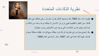 ‫المتعددة‬ ‫الذكاءات‬ ‫نظرية‬
●
‫عام‬ ‫ذ‬7‫ن‬‫م‬ ‫ظهرت‬
1983
‫م‬7‫ل‬‫العا‬ ‫ا‬7‫ه‬‫وضع‬ ‫د‬7‫ق‬‫و‬
‫ه‬
‫ا‬7‫ه‬‫نظرت‬ ‫ي‬7‫ف‬ ‫ف‬7‫ل‬‫تخت‬ ‫ي‬7‫ه‬‫و‬ ‫ر‬7‫ن‬‫جارد‬ ‫وارد‬
‫و‬ ‫الذكاء‬ ‫ن‬7‫م‬ ‫واحدا‬ ‫ا‬7‫نوع‬ ‫ك‬7‫يمتل‬ ‫ال‬ ‫ان‬7‫س‬‫االن‬ ‫ن‬7‫أ‬ ‫ترى‬ ‫ي‬7‫فه‬ ‫ة‬7‫التقليدي‬ ‫النظرة‬ ‫ن‬7‫ع‬ ‫للذكاء‬
.‫متفاوتة‬ ‫بنسب‬ ‫األشخاص‬ ‫لدى‬ ‫توجد‬ ‫التي‬ ‫الذكاءات‬ ‫من‬ ‫مجموعة‬ ‫لديه‬ ‫إنما‬
●
‫و‬ ‫بيا‬7‫س‬‫ن‬ ‫تقلة‬7‫س‬‫م‬ ‫ة‬7‫ي‬‫عقل‬ ‫قدرات‬ ‫بع‬7‫س‬ ‫ك‬7‫ل‬‫يمت‬ ‫فرد‬ ‫ل‬7‫ك‬ ‫ن‬7‫أ‬ ‫ه‬7‫ت‬‫نظري‬ ‫ي‬7‫ف‬ ‫ر‬7‫ن‬‫جارد‬ ‫ح‬7‫ض‬‫أو‬ ‫د‬7‫ق‬‫و‬
‫العام‬ ‫في‬ ‫ثامنا‬ ‫ذكاء‬ ‫إليها‬ ‫أضاف‬
1997
‫العام‬ ‫في‬ ‫تاسعا‬ ‫وآخر‬
1999
.
 