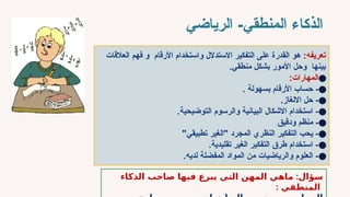 ‫المنطقي‬ ‫الذكاء‬
-
‫الرياضي‬
:‫تعريفه‬
‫العالقات‬ ‫فهم‬ ‫و‬ ‫األرقام‬ ‫واستخدام‬ ‫االستدالل‬ ‫التفكير‬ ‫على‬ ‫القدرة‬ ‫هو‬
.‫منطقي‬ ‫بشكل‬ ‫األمور‬ ‫وحل‬ ‫بينها‬
●
:‫المهارات‬
●
. ‫بسهولة‬ ‫األرقام‬ ‫حساب‬ -
●
.‫االلغاز‬ ‫حل‬ -
●
.‫التوضيحية‬ ‫والرسوم‬ ‫البيانية‬ ‫االشكال‬ ‫استخدام‬ -
●
‫ودقيق‬ ‫منظم‬ -
●
"‫تطبيقي‬ ‫"الغير‬ ‫المجرد‬ ‫النظري‬ ‫التفكير‬ ‫يحب‬ -
●
.‫تقليدية‬ ‫الغير‬ ‫التفكير‬ ‫طرق‬ ‫استخدام‬ -
●
.‫لديه‬ ‫المفضلة‬ ‫المواد‬ ‫من‬ ‫والرياضيات‬ ‫العلوم‬ -
:
‫ماهي‬ ‫سؤال‬
‫فيها‬ ‫يبرع‬ ‫التي‬ ‫المهن‬
‫الذكاء‬ ‫صاحب‬
‫المنطقي‬
:
 