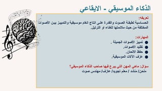 ‫االيقاعي‬ - ‫الموسيقي‬ ‫الذكاء‬
‫تعريفه‬
:
‫األص`وات‬ ‫بي`ن‬ ‫والتميي`ز‬ ‫موس`يقية‬ ‫انغام‬ ‫انتاج‬ ‫عل`ى‬ ‫والقدرة‬ ‫الص`وت‬ ‫لطبق`ة‬ ‫الحس`اسية‬
.‫الترتيل‬ ‫او‬ ‫للغناء‬ ‫مالئمتها‬ ‫حيث‬ ‫من‬ ‫المختلفة‬
:‫المهارات‬
●
. ‫الجميلة‬ ‫األصوات‬ ‫تمييز‬
●
.‫األصوات‬ ‫تقليد‬
●
.‫االلحان‬ ‫حفظ‬
●
.‫الموسيقية‬ ‫اآلالت‬ ‫عزف‬
‫ماهي‬ :‫سؤال‬
‫فيها‬ ‫يبرع‬ ‫التي‬ ‫المهن‬
‫الموسيقي؟‬ ‫الذكاء‬ ‫صاحب‬
‫صوت‬ ‫مهندس‬ /‫عازف‬ /‫تجويد‬ ‫معلم‬ / ‫منشد‬ /‫ملحن‬
 
