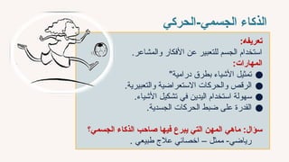 ‫الحركي‬-‫الجسمي‬ ‫الذكاء‬
:‫تعريف̀ه‬
.‫والمشاعر‬ ‫األفكار‬ ‫عن‬ ‫للتعبير‬ ‫الجسم‬ ‫استخدام‬
:‫المهارات‬
●
"‫درامية‬ ‫بطرق‬ ‫األشياء‬ ‫تمثيل‬
●
.‫والتعبيرية‬ ‫االستعراضية‬ ‫والحركات‬ ‫الرقص‬
●
.‫األشياء‬ ‫تشكيل‬ ‫في‬ ‫اليدين‬ ‫استخدام‬ ‫سهولة‬
●
.‫الجسدية‬ ‫الحركات‬ ‫ضبط‬ ‫على‬ ‫القدرة‬
‫ماهي‬ :‫سؤال‬
‫فيها‬ ‫يبرع‬ ‫التي‬ ‫المهن‬
‫الجسمي؟‬ ‫الذكاء‬ ‫`ب‬‫ح‬‫صا‬
. ‫طبيعي‬ ‫عالج‬ ‫اخصائي‬ – ‫ممثل‬ -‫رياضي‬
 