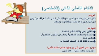 ‫الذاتي‬ ‫التأملي‬ ‫الذكاء‬
)‫(الشخصي‬
:‫تعريفه‬
‫يكون‬ ‫حيث‬ ،‫المعرفة‬ ‫تلك‬ ‫أساس‬ ‫على‬ ً‫ا‬‫توافقي‬ ‫والتصرف‬ ،‫الذات‬ ‫فهم‬ ‫على‬ ‫القدرة‬
.‫وضعفه‬ ‫قوته‬ ‫ونقاط‬، ‫نفسه‬ ‫عن‬ ‫صور̀ة‬ ‫الفر̀د‬ ‫لدى‬
:‫المهارات‬
●
.‫الخاصة‬ ‫االفكار‬ ‫وكتابة‬ ‫بعمق‬ ‫التفكير‬
●
.‫الشخصية‬ ‫التجارب‬ ‫من‬ ‫والتعلم‬ ‫الشخصية‬ ‫بالمعتقدات‬ ‫التمسك‬
●
‫الذات‬ ‫تقويم‬
●
.‫به‬ ‫الخاصة‬ ‫والضعف‬ ‫القوة‬ ‫نفاط‬ ‫معرفة‬
‫ماهي‬ :‫سؤال‬
‫فيها‬ ‫يبرع‬ ‫التي‬ ‫المهن‬
‫ال̀ذاتي؟‬ ‫الذكاء‬ ‫صاحب‬
.‫نفس‬ ‫عالم‬ – ‫كاتب‬ -‫باحث‬ -‫فيلسوف‬
 