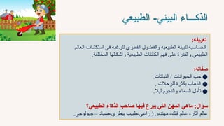 ‫الذكـــاء‬
-‫البيئي‬
‫الطبيعي‬
‫"يفه‬‫ر‬‫تع‬
:
‫العالم‬ ‫استكشاف‬ ‫في‬ ‫للرغبة‬ ‫الفطري‬ ‫والفضول‬ ‫الطبيعية‬ ‫للبيئة‬ ‫الحساسية‬
‫المختلفة‬ ‫وأشكالها‬ ‫الطبيعية‬ ‫الكائنات‬ ‫فهم‬ ‫على‬ ‫والقدرة‬ ‫الطبيعي‬
.
‫صفاته‬
:
●
.‫النباتات‬ / ‫الحيوانات‬ ‫حب‬
●
. ‫للرحالت‬ ‫بكثرة‬ ‫الذهاب‬
●
.‫ليال‬ ‫والنجوم‬ ‫السماء‬ ‫تأمل‬
‫ماهي‬ :‫سؤال‬
‫فيها‬ ‫يبرع‬ ‫التي‬ ‫المهن‬
‫الطبيعي؟‬ ‫الذكاء‬ ‫صاحب‬
‫صياد‬-‫بيطري‬ ‫طبيب‬-‫زراعي‬ ‫مهندس‬ -‫فلك‬ ‫عالم‬ -‫آثار‬ ‫عالم‬
.‫جيولوجي‬ –
 