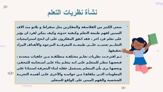 ‫التعلم‬ ‫نظريات‬ ‫نشأة‬
-
‫والمفكرين‬ ‫الفالسفة‬ ‫من‬ ‫الكثير‬ ‫سعى‬
‫االف‬ ‫منذ‬ ‫بالتو‬ ‫و‬ ‫سقراط‬ ‫مثل‬
‫حدوثه‬ ‫وكيفية‬ ‫التعلم‬ ‫طبيعة‬ ‫لفهم‬ ‫السنين‬
‫يؤثر‬ ‫ان‬ ‫لفرد‬ ‫يمكن‬ ‫وكيف‬
‫اخر‬ ‫فرد‬ ‫تعلم‬ ‫على‬
،
‫استراتيجيات‬ ‫انجح‬ ‫ان‬ ‫على‬ ‫المفكرون‬ ‫اتفق‬ ‫فقد‬
‫المراد‬ ‫واألهداف‬ ‫المرجوة‬ ‫ة‬ ‫المعرف‬ ‫ة‬ ‫طبيع‬ ‫ى‬ ‫عل‬ ‫د‬ ‫تعتم‬ ‫م‬ ‫التعل‬
.‫تحقيقها‬
-
‫م‬ ‫ث‬
‫متعددة‬ ‫خلفيات‬ ‫ن‬ ‫م‬ ‫ة‬ ‫منطلق‬ ‫ة‬ ‫مختلف‬ ‫م‬ ‫تعل‬ ‫نظريات‬ ‫ت‬ ‫اقترح‬
،
‫ا‬ ‫فبعضه‬
‫ز‬ ‫للمحف‬ ‫تجابته‬ ‫اس‬ ‫ى‬ ‫عل‬ ‫بناء‬ ‫م‬ ‫يتعل‬ ‫ه‬ ‫ان‬ ‫ى‬ ‫عل‬ ‫م‬ ‫للمتعل‬ ‫ر‬ ‫تنظ‬
،
‫تعمل‬‫يس‬ ‫م‬‫المتعل‬ ‫ن‬‫بأ‬ ‫يرى‬ ‫ا‬‫وبعضه‬
‫ى‬‫عل‬ ‫تنادا‬‫اس‬ ‫ة‬‫المعرف‬ ‫لبناء‬ ‫ه‬‫عقل‬
‫ه‬ ‫حواس‬ ‫ن‬ ‫م‬ ‫ا‬ ‫يتلقاه‬ ‫ي‬ ‫الت‬ ‫المعلومات‬
‫ى‬ ‫عل‬ ‫واألخرى‬
‫ة‬ ‫التجرب‬ ‫ة‬ ‫أهمي‬
‫للمتعلم‬ ‫الواقع‬ ‫على‬ ‫المبني‬ ‫والفهم‬ ‫الشخصية‬
.
 