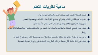 ‫التعلم‬ ‫نظريات‬ ‫ماهية‬
●
‫فيه‬ ‫المؤثرة‬ ‫والعوامل‬ ‫التعلم‬ ‫يحدث‬ ‫كيف‬ ‫لتفسير‬ ‫كمحاولة‬ ‫نشأت‬
.
●
‫ض‬7‫ع‬‫الب‬ ‫ا‬7‫ه‬‫بعض‬ ‫ع‬7‫م‬ ‫األشياء‬ ‫ل‬7‫م‬‫ع‬ ‫ة‬7‫ي‬‫كيف‬ ‫ح‬7‫ض‬‫يو‬ ‫ونموذج‬ ‫ر‬7‫ي‬‫التفك‬ ‫ي‬7‫ف‬ ‫ة‬7‫ق‬‫طري‬ ‫ا‬7‫ه‬‫اعتبار‬
‫ف‬7‫ي‬‫وك‬
‫تعمل‬ ‫األشياء‬ ‫تجعل‬ ‫التي‬ ‫األسباب‬ ‫وتفسير‬ ‫واألفكار‬ ‫المبادئ‬ ‫ربط‬ ‫يمكن‬
.
●
‫ى‬7‫معن‬ ‫ذات‬ ‫ا‬7‫يجعله‬ ‫ا‬7‫مم‬ ‫ق‬7‫منس‬ ‫م‬7‫منظ‬ ‫بناء‬ ‫ي‬7‫ف‬ ‫ا‬7‫وترتيبه‬ ‫والمبادئ‬ ‫م‬7‫والمفاهي‬ ‫ق‬7‫الحقائ‬ ‫ع‬7‫تجمي‬ ‫ى‬7‫عل‬ ‫ل‬7‫تعم‬
‫وقيمة‬
.
●
‫النظرية‬ ‫موضوع‬ ‫لشرح‬ ‫محاولة‬ ‫في‬ ‫معا‬ ‫ومتداخلة‬ ‫منسوجة‬ ‫مختلفة‬ ‫متغيرات‬ ‫او‬ ‫عوامل‬ ‫من‬ ‫مزيج‬
.
●
.‫شخصية‬ ‫تجربة‬ ‫او‬ ‫رأي‬ ‫على‬ ‫المستندة‬ ‫النظريات‬ ‫تلك‬ ‫من‬ ‫صحة‬ ‫اكثر‬ ‫علمية‬ ‫ادلة‬ ‫على‬ ‫تستند‬
 