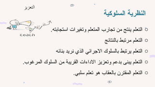 ‫السلوكية‬ ‫النظرية‬
o
.‫استجابته‬ ‫وتغيرات‬ ‫المتعلم‬ ‫تجارب‬ ‫من‬ ‫ينتج‬ ‫التعلم‬
o
‫بالنتائج‬ ‫مرتبط‬ ‫التعلم‬
o
‫بنائه‬ ‫نريد‬ ‫الذي‬ ‫االجرائي‬ ‫بالسلوك‬ ‫يرتبط‬ ‫التعلم‬
o
.‫المرغوب‬ ‫السلوك‬ ‫من‬ ‫القريبة‬ ‫االداءات‬ ‫وتعزيز‬ ‫بدعم‬ ‫يبنى‬ ‫التعلم‬
o
.‫سلبي‬ ‫تعلم‬ ‫هو‬ ‫بالعقاب‬ ‫المقترن‬ ‫التعلم‬
 