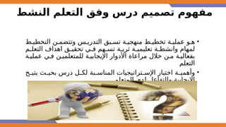 ‫النشط‬ ‫التعلم‬ ‫وفق‬ ‫درس‬ ‫تصميم‬ ‫مفهوم‬
•
‫التخطي@ط‬ ‫وتتضم@ن‬ ‫التدري@س‬ ‫تس@بق‬ ‫منهجي@ة‬ ‫تخطي@ط‬ ‫عملي@ة‬ ‫ه@و‬
‫التعل@م‬ ‫اهداف‬ ‫تحقي@ق‬ ‫ف@ي‬ ‫تس@هم‬ ‫ثري@ة‬ ‫تعليمي@ة‬ ‫وانشط@ة‬ ‫لمهام‬
‫عملي@ة‬ ‫ف@ي‬ ‫للمتعلمي@ن‬ ‫اإليجابي@ة‬ ‫األدوار‬ ‫مراعاة‬ ‫خالل‬ ‫م@ن‬ ‫بفعالي@ة‬
‫التعلم‬
•
‫@ح‬
@‫يتي‬ ‫@ث‬
@‫بحي‬ ‫درس‬ ‫@ل‬
@‫لك‬ ‫@بة‬
@‫المناس‬ ‫@تراتيجيات‬
@‫اإلس‬ ‫اختيار‬ ‫@ة‬
@‫وأهمي‬
‫المتعلم‬ ‫لدى‬ ‫والتفاعل‬ ‫اإليجابية‬
 
