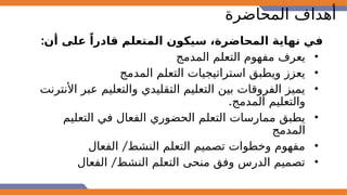 ‫المحاضرة‬ ‫أهداف‬
:‫أن‬ ‫على‬ ً‫قادرا‬ ‫المتعلم‬ ‫سيكون‬ ،‫المحاضرة‬ ‫نهاية‬ ‫في‬
•
‫المدمج‬ ‫التعلم‬ ‫مفهوم‬ ‫يعرف‬
•
‫المدمج‬ ‫التعلم‬ ‫استراتيجيات‬ ‫ويطبق‬ ‫يعزز‬
•
‫األنترنت‬ ‫عبر‬ ‫والتعليم‬ ‫التقليدي‬ ‫التعليم‬ ‫بين‬ ‫الفروقات‬ ‫يميز‬
.‫المدمج‬ ‫والتعليم‬
•
‫التعليم‬ ‫في‬ ‫الفعال‬ ‫الحضوري‬ ‫التعلم‬ ‫ممارسات‬ ‫يطبق‬
‫المدمج‬
•
/
‫الفعال‬ ‫النشط‬ ‫التعلم‬ ‫تصميم‬ ‫وخطوات‬ ‫مفهوم‬
•
/
‫الفعال‬ ‫النشط‬ ‫التعلم‬ ‫منحى‬ ‫وفق‬ ‫الدرس‬ ‫تصميم‬
 