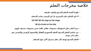 ‫التعلم‬ ‫مخرجات‬ ‫خالصة‬
•
‫تطبيقه‬ ‫وكيفية‬ ‫المدمج‬ ‫التعلم‬ ‫أهمية‬ ‫فهمنا‬
•
‫المتعلم‬ ‫بجانب‬ ‫الميسر‬ ‫كن‬ ‫بل‬ ،‫المسرح‬ ‫على‬ ‫الحكيم‬ ‫تكن‬ ‫ال‬
DO NOT BE the Sage on the stage
BE the Guide on the side
•
‫بلووم‬ ‫تصنيف‬ ‫مستويات‬ ‫ضمن‬ ‫عالية‬ ‫تفكير‬ ‫مستويات‬ ‫استهداف‬ ‫يمكن‬ ‫كيف‬ ‫ميزنا‬
•
:
‫نحو‬ ‫والتيسير‬ ‫الرقمي‬ ‫والمحتوى‬ ‫الفعال‬ ‫الحضوري‬ ‫التعلم‬ ‫المدمج‬ ‫التعلم‬ ‫عناصر‬ ‫من‬
‫موجه‬ ‫ذاتي‬ ‫تعلم‬
•
‫المتعلم‬ ‫حول‬ ‫أكثر‬ ‫متمركز‬ ‫تعلم‬ ‫الى‬ ‫يهدف‬ ‫المدمج‬ ‫التعلم‬
 