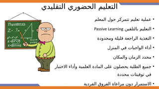 ‫التقليدي‬ ‫الحضوري‬ ‫التعليم‬
•
‫المعلم‬ ‫حول‬ ‫تتمركز‬ ‫تعليم‬ ‫عملية‬
•
‫بالتلقين‬ ‫التعليم‬
Passive Learning
•
‫ومحدودة‬ ‫قليلة‬ ‫الراجعة‬ ‫التغذية‬
•
‫المنزل‬ ‫في‬ ‫الواجبات‬ ‫أداء‬
•
‫والمكان‬ ‫الزمان‬ ‫محدد‬
•
‫االختبار‬ ‫وأداء‬ ‫العلمية‬ ‫المادة‬ ‫على‬ ‫يحصلون‬ ‫الطلبة‬ ‫جميع‬
‫محددة‬ ‫توقيتات‬ ‫في‬
•
‫الفردية‬ ‫الفروق‬ ‫مراعاة‬ ‫دون‬ ‫االستمرار‬
 