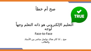 ‫خطأ‬ ‫أم‬ ‫صح‬
ً‫وجها‬ ‫التعلم‬ ‫ذاته‬ ‫هو‬ ‫اإللكتروني‬ ‫التعليم‬
‫لوجه‬
Face-to-Face
..
‫األستاذ‬ ‫بين‬ ‫مباشر‬ ‫تواصل‬ ‫هناك‬ ‫كان‬ ‫اذا‬ ‫صح‬
‫والطالب‬
 