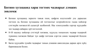 Богино хугацаанд харж тогтоох чадварыг дэмжих
зөвлөмж
● Богино хугацаанд зорилго тавьж тоон, цифрэн мэдээллийг дэс дараалан
тогтоох нь богино хугацааны ой тогтоолтыг илэрхийлэхээс гадна хийсвэр
сэтгэхүйн хөгжилтэй салшгүй холбоотой. Нас нэмэгдэхийн хэрээр хүүхдийн
энэ чадвар сайжрах зүй тогтолтой.
● 8-10 насанд хийсвэр сэтгэхүй хөгжиж, хүүхдэд тооцоолох чадвар тодорхой
түвшинд хөгжсөн байдаг тул цифр тогтоож сэргээн санах чадвартай болсон
байна.
● Багш хүүхдийн тухайн чадварыг таньж дэмжиж ажиллахдаа дараах арга зүйд
баримжаалж болно.
 
