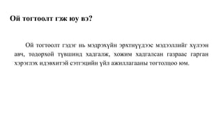 Ой тогтоолт гэж юу вэ?
Ой тогтоолт гэдэг нь мэдрэхүйн эрхтнүүдээс мэдээллийг хүлээн
авч, тодорхой түвшинд хадгалж, хожим хадгалсан газраас гарган
хэрэглэх идэвхитэй сэтгэцийн үйл ажиллагааны тогтолцоо юм.
 