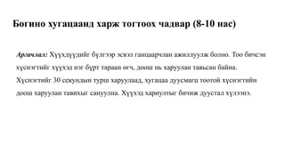 Богино хугацаанд харж тогтоох чадвар (8-10 нас)
Аргачлал: Хүүхдүүдийг бүлгээр эсвэл ганцаарчлан ажиллуулж болно. Тоо бичсэн
хүснэгтийг хүүхэд нэг бүрт тараан өгч, доош нь харуулан тавьсан байна.
Хүснэгтийг 30 секундын турш харуулаад, хугацаа дуусмагц тоотой хүснэгтийн
доош харуулан тавихыг сануулна. Хүүхэд хариултыг бичиж дуустал хүлээнэ.
 