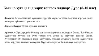Богино хугацаанд харж тогтоох чадвар: Дүрс (8-10 нас)
Зорилго: Хязгаарлагдмал хугацаанд зургийг харж, тогтоож, хадгалж, сэргээн санах
чадварыг гүйцэтгэлээр нь тогтоох
Хэрэглэгдэхүүн: Зураг, хугацаа хэмжигч
Аргачлал: Хүүхдүүдийг бүлгээр эсвэл ганцаарчлан ажиллуулж болно. Тоо бичсэн
хүснэгтийг хүүхэд нэг бүрт тараан өгч, доош нь харуулан тавьсан байна.
Хүснэгтийг 30 секундын турш харуулаад, хугацаа дуусмагц тоотой хүснэгтийн
доош харуулан тавихыг сануулна. Хүүхэд хариултыг бичиж дуустал хүлээнэ.
 