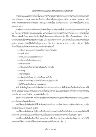 หน้า 10 จาก 46
แนวทำงกำรออกแบบแผนผังสถำนที่ผลิตผลิตภัณฑ์สมุนไพร
การออกแบบแผนผังสถานที่ผลิตนั้น หลักการสาคัญจะอยู่ที่การจัดลาดับของกิจกรรมการผลิตให้เป็นไปตามทิศ
ทางการไหลของงาน (work flow) ต่อเนื่องกัน การจัดแบ่งห้องตามกลุ่มของระดับการควบคุมความสะอาด รวมถึง
การป้องกันเหตุที่จะทาให้เกิดการปะปน (Mix-up) การปนเปื้อน (Contamination) และการปนเปื้อนข้าม (cross
contamination)
การพิจารณาแผนผังสถานที่ผลิตผลิตภัณฑ์สมุนไพร จานวนห้องและพื้นที่ จะแปรผันตามรูปแบบของผลิตภัณฑ์
และขั้นตอนกรรมวิธีของการผลิตผลิตภัณฑ์นั้น นอกจากนี้ขนาดของห้องไม่ได้กาหนดเป็นขนาดกว้าง x ยาวหรือพื้นที่
ที่ชัดเจน แต่จะขึ้นกับขนาดของเครื่องจักรที่อยู่ในห้องและความเพียงพอของพื้นที่ทางานในแต่ละขั้นตอน ซึ่งตาม
ข้อกาหนดของประกาศกระทรวงสาธารณสุข เรื่อง หลักเกณฑ์ วิธีการ และเงื่อนไขเกี่ยวกับการผลิตผลิตภัณฑ์
สมุนไพร ตามพระราชบัญญัติผลิตภัณฑ์สมุนไพร พ.ศ. 2562 พ.ศ. 2564 หมวด 3 ข้อ 11.1 ถึง 11.11 ระบุว่าผู้ผลิต
ต้องจัดให้มีบริเวณที่กาหนดเฉพาะสาหรับการดาเนินการต่อไปนี้
- การรับเข้า และการกักกันวัตถุและวัสดุการบรรจุที่ส่งเข้ามา
- การสุ่มตัวอย่าง
- การจัดเก็บวัตถุดิบ และวัสดุการบรรจุ
- การชั่ง/การเบิกจ่าย (dispensing)
- กระบวนการผลิต
- การจัดเก็บผลิตภัณฑ์รอบรรจุ/ ผลิตภัณฑ์ระหว่างผลิต
- การบรรจุ
- การล้างเครื่องมือ
- การจัดเก็บผลิตภัณฑ์สาเร็จรูปที่อยู่ในสถานะกักกัน
- การจัดเก็บผลิตภัณฑ์สาเร็จรูปที่อยู่ในสถานะปล่อยผ่านแล้ว
- พื้นที่ที่กาหนดสาหรับการควบคุมคุณภาพ
ทั้งนี้ สินค้าที่อยู่ในสถานะกักกันต้องจัดเก็บในบริเวณแยกต่างหาก ซึ่งพื้นที่เหล่านี้จะต้องทาเครื่องหมายให้
ชัดเจน และอนุญาตให้เข้าไปได้เฉพาะบุคลากรที่มีอานาจเท่านั้น ระบบอื่นที่ใช้แทนการกักกันทางกายภาพข้างต้น
จะต้องมีมาตรการและมีระดับความปลอดภัยที่เทียบเท่า
อย่างไรก็ตาม ประกาศฯ ดังกล่าว ยังมีข้อกาหนดเพิ่มเติมบางประการที่ส่งผลต่อทางการออกแบบแผนผัง
สถานที่ผลิตผลิตภัณฑ์สมุนไพร เช่น
ระบุให้สถานที่ผลิตต้องจัดให้มีพื้นที่เพียงพอในการทางาน...การไหลเวียนของงานที่มีประสิทธิภาพ ...รวมถึง
หลีกเลี่ยงความแออัด (หมวด 3 ข้อ 21)
ระบุให้สถานที่ผลิตต้องคานึงถึงการป้องกันการปะปนระหว่างผลิตภัณฑ์หรือส่วนประกอบของผลิตภัณฑ์ที่
แตกต่างกัน และความเป็นไปได้ในการเกิดการปนเปื้อนข้ามจากสารหรือผลิตภัณฑ์ชนิดอื่น (หมวด 3 ข้อ 9)
ระบุให้สถานที่ผลิตต้องจัดให้มีบริเวณแยกต่างหากเพื่อใช้ในการดาเนินการผลิตผลิตภัณฑ์สาเร็จรูปสาหรับใช้
ภายนอกหรือใช้ทา และสาหรับใช้ภายในหรือรับประทานเท่านั้น (หมวด 3 ข้อ 17)
 