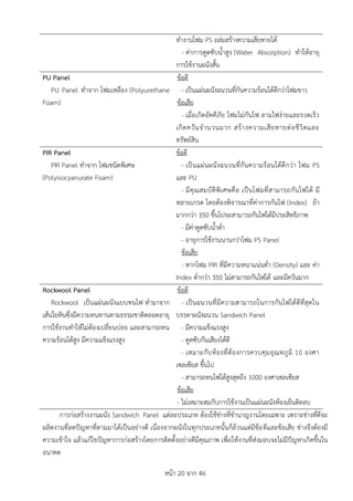 หน้า 20 จาก 46
ทางานโฟม PS ถล่มสร้างความเสียหายได้
- ค่าการดูดซับน้าสูง (Water Absorption) ทาให้อายุ
การใช้งานผนังสั้น
PU Panel
PU Panel ทาจาก โฟมเหลือง (Polyurethane
Foam)
ข้อดี
- เป็นแผ่นผนังฉนวนที่กันความร้อนได้ดีกว่าโฟมขาว
ข้อเสีย
- เมื่อเกิดอัคคีภัย โฟมไม่กันไฟ ลามไฟง่ายและรวดเร็ว
เกิดควันจานวนมาก สร้างความเสียหายต่อชีวิตและ
ทรัพย์สิน
PIR Panel
PIR Panel ทาจาก โฟมชนิดพิเศษ
(Polyisocyanurate Foam)
ข้อดี
- เป็นแผ่นผนังฉนวนที่กันความร้อนได้ดีกว่า โฟม PS
และ PU
- มีคุณสมบัติพิเศษคือ เป็นโฟมที่สามารถกันไฟได้ มี
หลายเกรด โดยต้องพิจารณาที่ค่าการกันไฟ (Index) ถ้า
มากกว่า 350 ขึ้นไปจะสามารถกันไฟได้มีประสิทธิภาพ
- มีค่าดูดซับน้าต่า
- อายุการใช้งานนานกว่าโฟม PS Panel
ข้อเสีย
- หากโฟม PIR ที่มีความหนาแน่นต่า (Density) และ ค่า
Index ต่ากว่า 350 ไม่สามารถกันไฟได้ และมีควันมาก
Rockwool Panel
Rockwool เป็นแผ่นผนังแบบทนไฟ ทามาจาก
เส้นใยหินซึ่งมีความทนทานตามธรรมชาติตลอดอายุ
การใช้งานทาให้ไม่ต้องเปลี่ยนบ่อย และสามารถทน
ความร้อนได้สูง มีความแข็งแรงสูง
ข้อดี
- เป็นฉนวนที่มีความสามารถในการกันไฟได้ดีที่สุดใน
บรรดาผนังฉนวน Sandwich Panel
- มีความแข็งแรงสูง
- ดูดซับกันเสียงได้ดี
- เหมาะกับห้องที่ต้องการควบคุมอุณหภูมิ 10 องศา
เซลเซียส ขึ้นไป
- สามารถทนไฟได้สูงสุดถึง 1000 องศาเซลเซียส
ข้อเสีย
- ไม่เหมาะสมกับการใช้งานเป็นแผ่นผนังห้องเย็นติดลบ
การก่อสร้างงานผนัง Sandwich Panel แต่ละประเภท ต้องใช้ช่างที่ชานาญงานโดยเฉพาะ เพราะช่างที่ดีจะ
ผลิตงานที่ลดปัญหาที่ตามมาได้เป็นอย่างดี เนื่องจากผนังในทุกประเภทนั้นก็ล้วนแต่มีข้อดีและข้อเสีย ช่างจึงต้องมี
ความเข้าใจ แล้วแก้ไขปัญหาการก่อสร้างโดยการติดตั้งอย่างดีมีคุณภาพ เพื่อให้งานที่ส่งมอบจะไม่มีปัญหาเกิดขึ้นใน
อนาคต
 