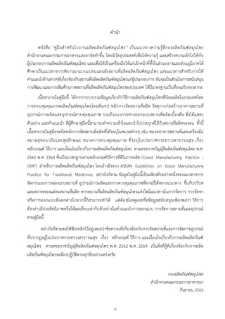 ก
ค
คำนำ
หนังสือ “คู่มือสำหรับโรงงำนผลิตผลิตภัณฑ์สมุนไพร” เป็นแนวทำงควำมรู้ที่กองผลิตภัณฑ์สมุนไพร
สำนักงำนคณะกรรมกำรอำหำรและยำจัดทำขึ้น โดยมีวัตถุประสงค์เพื่อให้ควำมรู้ และสร้ำงควำมเข้ำใจให้กับ
ผู้ประกอบกำรผลิตผลิตภัณฑ์สมุนไพร และเพื่อใช้เป็นเครื่องมือให้แก่เจ้ำหน้ำที่ทั้งในส่วนกลำงและส่วนภูมิภำคได้
ศึกษำเป็นแนวทำงกำรพิจำรณำแบบแปลนแผนผังสถำนที่ผลิตผลิตภัณฑ์สมุนไพร และแนวทำงสำหรับกำรให้
คำแนะนำด้ำนต่ำงๆที่เกี่ยวข้องกับสถำนที่ผลิตผลิตภัณฑ์สมุนไพรแก่ผู้ประกอบกำร อันจะเป็นส่วนในกำรสนับสนุน
กำรพัฒนำและกำรเพิ่มศักยภำพสถำนที่ผลิตผลิตภัณฑ์สมุนไพรของประเทศ ให้มีมำตรฐำนเป็นที่ยอมรับของสำกล
เนื้อหำภำยในคู่มือนี้ ได้จำกกำรรวบรวมข้อมูลเกี่ยวกับวิธีกำรผลิตภัณฑ์สมุนไพรที่นิยมผลิตในประเทศไทย
กำรควบคุมคุณภำพผลิตภัณฑ์สมุนไพรโดยสังเขป หลักกำรจัดสถำนที่ผลิต วัสดุกำรก่อสร้ำงอำคำรสถำนที่
อุปกรณ์กำรผลิตและอุปกรณ์ควบคุมคุณภำพ รวมถึงแนวกำรทำงออกแบบสถำนที่ผลิตเบื้องต้น ซึ่งได้แสดง
ตัวอย่ำง และคำแนะนำ ที่ผู้ศึกษำคู่มือนี้สำมำรถทำควำมเข้ำใจและนำไปประยุกต์ใช้กับสถำนที่ผลิตของตน ทั้งนี้
เนื้อหำภำยในคู่มือจะยึดหลักกำรจัดสถำนที่ผลิตที่ได้ระบุในหมวดต่ำงๆ เช่น หมวดอำคำรสถำนที่และเครื่องมือ
หมวดสุขอนำมัยและสุขลักษณะ หมวดกำรควบคุมคุณภำพ ที่ระบุในประกำศกระทรวงสำธำรณสุข เรื่อง
หลักเกณฑ์ วิธีกำร และเงื่อนไขเกี่ยวกับกำรผลิตผลิตภัณฑ์สมุนไพร ตำมพระรำชบัญญัติผลิตภัณฑ์สมุนไพร พ.ศ.
2562 พ.ศ. 2564 ซึ่งเป็นมำตรฐำนตำมหลักเกณฑ์วิธีกำรที่ดีในกำรผลิต (Good Manufacturing Practice :
GMP) สำหรับกำรผลิตผลิตภัณฑ์สมุนไพร โดยอ้ำงอิงจำก ASEAN Guidelines on Good Manufacturing
Practice for Traditional Medicines อย่ำงไรก็ตำม ข้อมูลในคู่มือนี้เป็นเพียงตัวอย่ำงหนึ่งของแนวทำงกำร
จัดกำรและกำรออกแบบสถำนที่ อุปกรณ์กำรผลิตและกำรควบคุมคุณภำพที่อำจมีได้หลำยแนวทำง ขึ้นกับบริบท
และสภำพของแต่ละสถำนที่ผลิต หำกสถำนที่ผลิตผลิตภัณฑ์สมุนไพรแห่งใดมีแนวทำงในกำรจัดกำร กำรจัดหำ
หรือกำรออกแบบที่แตกต่ำงไปจำกนี้ก็สำมำรถทำได้ แต่ต้องมีเหตุผลหรือข้อมูลสนับสนุนเพียงพอว่ำ วิธีกำร
ดังกล่ำวมีประสิทธิภำพหรือให้ผลเทียบเท่ำกับตัวอย่ำงในคำแนะนำกำรออกแบบ กำรจัดกำรสถำนที่และอุปกรณ์
ตำมคู่มือนี้
อย่ำงไรก็ตำมขอให้พึงระลึกไว้อยู่เสมอว่ำข้อควำมที่เกี่ยวข้องกับกำรจัดสถำนที่และกำรจัดกำรอุปกรณ์
ที่ปรำกฏอยู่ในประกำศกระทรวงสำธำรณสุข เรื่อง หลักเกณฑ์ วิธีกำร และเงื่อนไขเกี่ยวกับกำรผลิตผลิตภัณฑ์
สมุนไพร ตำมพระรำชบัญญัติผลิตภัณฑ์สมุนไพร พ.ศ. 2562 พ.ศ. 2564 เป็นสิ่งที่ผู้ที่เกี่ยวข้องกับกำรผลิต
ผลิตภัณฑ์สมุนไพรจะต้องปฏิบัติตำมทุกข้ออย่ำงเคร่งครัด
กองผลิตภัณฑ์สมุนไพร
สำนักงำนคณะกรรมกำรอำหำรยำ
กันยำยน 2565
 