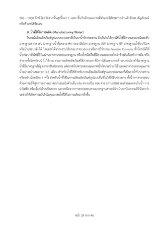 หน้า 26 จาก 46
500 - 1000 ลักซ์ โดยวัดจากพื้นสูงขึ้นมา 1 เมตร ขึ้นกับลักษณะงานที่ทาและให้สามารถอ่านตัวอักษร สัญลักษณ์
หรือตัวเลขได้ชัดเจน
8. น้ำที่ใช้ในกำรผลิต (Manufacturing Water)
ในกรณีผลิตผลิตภัณฑ์รูปแบบของเหลวที่เป็นยาน้ารับประทาน ถ้าเป็นไปได้ควรใช้น้าที่มีความสะอาดในระดับ
มาตรฐานสากล เช่น มาตรฐานน้าดื่มขององค์การอนามัยโลก มาตรฐาน USP มาตรฐาน BP มาตรฐานน้าดื่มบริโภค
หรือน้าประปาดื่มได้ โดยอาจได้จากกรรมวิธีกรอง (Filtration) หรือการใช้ระบบ Reverse Osmosis ทั้งนี้กรณีที่ใช้
น้าประปาทั่วไปที่ยังไม่ผ่านการตรวจสอบมาตรฐาน หรือน้าชนิดอื่นที่มีความสะอาดต่ากว่าข้างต้นต้องทาการต้ม หรือ
ทาลายชื้อโรคก่อนนาไปใช้งาน ส่วนการผลิตผลิตภัณฑ์ใช้ภายนอก ที่มีการใช้เฉพาะการล้างอุปกรณ์อาจใช้มาตรฐาน
น้าที่มีมาตรฐานไม่สูงเท่ายารับประทาน แต่ควรส่งไปตรวจสอบคุณภาพน้าก่อนจะนามาใช้ และควรตรวจสอบคุณภาพ
น้าอย่างสม่าเสมอ ทุก 3-6 เดือน สาหรับน้าที่ใช้สาหรับการผลิตผลิตภัณฑ์รูปแบบของเหลวที่เป็นยาน้ารับประทาน
หรืออย่างน้อยปีละ 1 ครั้ง สาหรับน้าที่ใช้ในการผลิตผลิตภัณฑ์รูปแบบอื่นที่ไม่ได้ใช้รับประทาน ทั้งนี้ การตรวจสอบ
ด้วยความถี่ที่สูงกว่าอย่างอย่างสม่าเสมอในด้านอื่น เช่น ความเป็น กรด ด่าง การปะปนสารแขวนตะกอนในน้า การ
นาไฟฟ้า หรือเชื้อก่อโรคเป็นระยะ นอกเหนือจากการตรวจสอบตามมาตรฐานสากลที่ดาเนินการในความถี่ที่น้อยกว่า
จะช่วยให้เกิดความมั่นใจในคุณภาพน้าที่ใช้ในการผลิตมากยิ่งขึ้น
 
