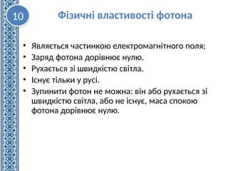 • Являється частинкою електромагнітного поля;
• Заряд фотона дорівнює нулю.
• Рухається зі швидкістю світла.
• Існує тільки у русі.
• Зупинити фотон не можна: він або рухається зі
швидкістю світла, або не існує, маса спокою
фотона дорівнює нулю.
Фізичні властивості фотона
10
 
