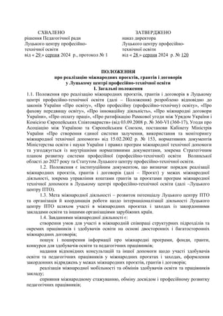 СХВАЛЕНО
рішення Педагогічної ради
Луцького центру професійно-
технічної освіти
від « 29 » серпня 2024 р., протокол № 1
ЗАТВЕРДЖЕНО
наказ директора
Луцького центру професійно-
технічної освіти
від « 28 » серпня 2024 р. № 120
ПОЛОЖЕННЯ
про реалізацію міжнародних проєктів, грантів і договорів
у Луцькому центрі професійно-технічної освіти
І. Загальні положення
1.1. Положення про реалізацію міжнародних проєктів, грантів і договорів в Луцькому
центрі професійно-технічної освіти (далі – Положення) розроблено відповідно до
законів України «Про освіту», «Про професійну (професійно-технічну) освіту», «Про
фахову передвищу освіту», «Про інноваційну діяльність», «Про міжнародні договори
України», «Про оплату праці», «Про ратифікацію Рамкової угоди між Урядом України і
Комісією Європейських Співтовариств» (від 03.09.2008 р. № 360-VI (360-17), Угоди про
Асоціацію між Україною та Європейським Союзом, постанови Кабінету Міністрів
України «Про створення єдиної системи залучення, використання та моніторингу
міжнародної технічної допомоги» від 15.02.2002 р. № 153, нормативних документів
Міністерства освіти і науки України і правил програм міжнародної технічної допомоги
та узгоджується із внутрішніми нормативними документами, зокрема Стратегічним
планом розвитку системи професійної (професійно-технічної) освіти Волинської
області до 2027 року та Статутом Луцького центру професійно-технічної освіти.
1.2. Положення є інституційним документом, що визначає порядок реалізації
міжнародних проєктів, грантів і договорів (далі – Проєкт) у межах міжнародної
діяльності, зокрема управління коштами грантів за проєктами програм міжнародної
технічної допомоги в Луцькому центрі професійно-технічної освіти (далі –Луцького
центру ПТО).
1.3. Мета міжнародної діяльності – розвиток потенціалу Луцького центру ПТО
та організація й координація роботи щодо інтернаціоналізації діяльності Луцького
центру ПТО шляхом участі в міжнародних проєктах і заходах із закордонними
закладами освіти та іншими організаціями зарубіжних країн.
1.4. Завданнями міжнародної діяльності є:
створення умов для участі в міжнародній співпраці структурних підрозділів та
окремих працівників і здобувачів освіти на основі двосторонніх і багатосторонніх
міжнародних договорів;
пошук і поширення інформації про міжнародні програми, фонди, гранти,
конкурси для здобувачів освіти та педагогічних працівників;
надання відповідних консультацій та іншої допомоги щодо участі здобувачів
освіти та педагогічних працівників у міжнародних проєктах і заходах, оформлення
закордонних відряджень у межах міжнародних проєктів, грантів і договорів;
реалізація міжнародної мобільності та обмінів здобувачів освіти та працівників
закладу;
сприяння міжнародному стажуванню, обміну досвідом і професійному розвитку
педагогічних працівників;
 