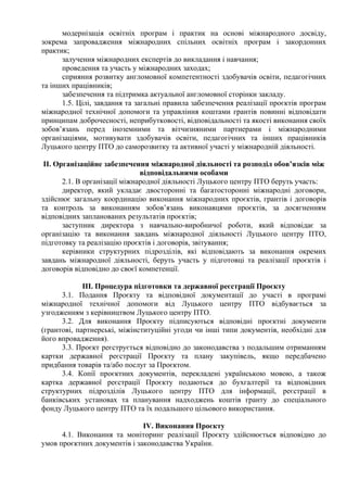 модернізація освітніх програм і практик на основі міжнародного досвіду,
зокрема запровадження міжнародних спільних освітніх програм і закордонних
практик;
залучення міжнародних експертів до викладання і навчання;
проведення та участь у міжнародних заходах;
сприяння розвитку англомовної компетентності здобувачів освіти, педагогічних
та інших працівників;
забезпечення та підтримка актуальної англомовної сторінки закладу.
1.5. Цілі, завдання та загальні правила забезпечення реалізації проєктів програм
міжнародної технічної допомоги та управління коштами грантів повинні відповідати
принципам доброчесності, неприбутковості, відповідальності та якості виконання своїх
зобов’язань перед іноземними та вітчизняними партнерами і міжнародними
організаціями, мотивувати здобувачів освіти, педагогічних та інших працівників
Луцького центру ПТО до саморозвитку та активної участі у міжнародній діяльності.
ІІ. Організаційне забезпечення міжнародної діяльності та розподіл обов’язків між
відповідальними особами
2.1. В організації міжнародної діяльності Луцького центру ПТО беруть участь:
директор, який укладає двосторонні та багатосторонні міжнародні договори,
здійснює загальну координацію виконання міжнародних проєктів, грантів і договорів
та контроль за виконанням зобов’язань виконавцями проєктів, за досягненням
відповідних запланованих результатів проєктів;
заступник директора з навчально-виробничої роботи, який відповідає за
організацію та виконання завдань міжнародної діяльності Луцького центру ПТО,
підготовку та реалізацію проєктів і договорів, звітування;
керівники структурних підрозділів, які відповідають за виконання окремих
завдань міжнародної діяльності, беруть участь у підготовці та реалізації проєктів і
договорів відповідно до своєї компетенції.
ІІІ. Процедура підготовки та державної реєстрації Проєкту
3.1. Подання Проєкту та відповідної документації до участі в програмі
міжнародної технічної допомоги від Луцького центру ПТО відбувається за
узгодженням з керівництвом Луцького центру ПТО.
3.2. Для виконання Проєкту підписуються відповідні проєктні документи
(грантові, партнерські, міжінституційні угоди чи інші типи документів, необхідні для
його впровадження).
3.3. Проєкт реєструється відповідно до законодавства з подальшим отриманням
картки державної реєстрації Проєкту та плану закупівель, якщо передбачено
придбання товарів та/або послуг за Проєктом.
3.4. Копії проєктних документів, перекладені українською мовою, а також
картка державної реєстрації Проєкту подаються до бухгалтерії та відповідних
структурних підрозділів Луцького центру ПТО для інформації, реєстрації в
банківських установах та планування надходжень коштів гранту до спеціального
фонду Луцького центру ПТО та їх подальшого цільового використання.
ІV. Виконання Проєкту
4.1. Виконання та моніторинг реалізації Проєкту здійснюється відповідно до
умов проєктних документів і законодавства України.
 