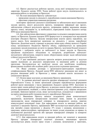 4.2. Проєкт реалізується робочою групою, склад якої затверджується наказом
директора Луцького центру ПТО. Члени робочої групи несуть відповідальність за
виконання роботи та звітування за Проєктом.
4.3. На етапі виконання Проєкту здійснюється:
- проведення заходів та діяльності, передбачених планом виконання Проєкту;
- ефективне управління наявними ресурсами;
моніторинг проектної діяльності (оцінювання та забезпечення якості виконання
заходів проєкту, якості результатів проєкту, поширення інформації про проєкт,
забезпечення стійкості результатів проєкту, дотримання графіку виконання завдань
проєкту тощо), звітування та, за необхідності, коригування планів Луцького центру
ПТО щодо виконання Проєкту.
4.4. Для забезпечення ефективного управління та цільового використання коштів
гранту за Проєктом Луцьким центром ПТО формується та затверджується внутрішній
кошторис (бюджет) Проєкту. Цільове використання коштів гранту передбачає, що
кошти мають бути використані винятково на діяльність і заходи, передбачені
Проєктом. Додаткові кошти, отримані за рахунок зміни курсу обміну валюти в Україні
понад запланованого бюджетом Проєкту обсягу, спрямовуються на проведення
додаткових заходів відповідно до мети та завдань Проєкту, залучення більшої кількості
працівників і здобувачів освіти до мобільності та інших заходів за Проєктом,
придбання відповідного обладнання та матеріалів, розроблення навчально-
методичного забезпечення, покриття інших обґрунтованих витрат задля забезпечення
стійкості результатів Проєкту.
4.5. У разі виконання декількох проєктів витрати розподіляються і ведуться
окремо відповідно до реального використання та виконання робіт за різними
проєктами. Застосовуються всі необхідні заходи для запобігання подвійному
фінансуванню подібних або подібних робіт і результатів за різними проєктами.
4.6. Якщо умовами договору з організацією-грантодавцем передбачено
співфінансування Проєкту, Луцький центр ПТО забезпечує виконання цих вимог за
рахунок виконання робіт за Проєктом у межах економії коштів загального та
спеціального фондів.
4.7. Оплата праці залучених до виконання Проєкту працівників.
4.7.1. За умовами реалізації проєктів програм міжнародної технічної допомоги
Європейського Союзу та інших організацій (донорів) передбачається формування
робочої групи виконавців з числа працівників Луцького центру ПТО. Залучення та
оплата праці членів робочої групи Проєкту за рахунок коштів гранту здійснюється на
умовах преміювання, надбавок, а також цивільно-правових угод, зокрема авторських
договорів. Цивільно-правові угоди, якщо застосовуються, укладаються з працівником
на період виконання робіт (надання послуг), передбачених Проєктом.
4.7.2. Виконання Проєкту вимагає складнішого рівня компетентності
працівників, включаючи використання іноземної мови, знання та розуміння
законодавства щодо міжнародної співпраці та міжнародного досвіду, навичок
міжкультурної комунікації тощо. Для нарахування оплати за виконані роботи, які
зазначені в завданнях Проєкту, працівникам ЗВО застосовується вищій рівень оплати
ніж звичайні ставки (визначено у Додатку 2*) згідно з умовами, визначеними у
грантових, міжінституційних, партнерських чи інших угодах відповідно до правил та
особливостей реалізації проєктів або програм міжнародної співпраці за конкретні
досягнуті якісні результати.
4.7.3. Для нарахування оплати за виконані роботи, які зазначені в завданнях
Проєкту програм міжнародної технічної допомоги, виконавцям проєктів
застосовується рівень оплати праці згідно з умовами, визначеними у грантових,
 
