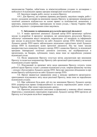 законодавства України, зобов’язань за міжінституційними угодами та договорами з
мобільності й відповідних правил програм міжнародної технічної допомоги.
4.9. Закупівля товарів, робіт, послуг за кошти Проєкту.
4.9.1. Для Проєкту, що отримав державну реєстрацію, закупівля товарів, робіт і
послуг, укладання договорів на виконання завдань Проєкту за програмою міжнародної
технічної допомоги відбувається на основі правил та особливостей, визначених у
грантових, міжінституційних, партнерських чи інших угодах, і Закону України «Про
публічні закупівлі» з дотриманням етики закупівель.
V. Звітування та оцінювання результатів проєктної діяльності
5.1. У межах проєктної діяльності Луцький центр ПТО організовує публічні
заходи та розробляє й презентує матеріали, які демонструють результати Проєкту,
забезпечує оцінювання якості матеріалів, оприлюднює усі матеріали та інформацію
про заходи та результати Проєкту на сайті Луцького центру ПТО. Публічні заходи
Луцького центру ПТО мають забезпечувати досягнення стратегічних цілей Луцького
центру ПТО та відповідати цілям проєктної діяльності. Під час таких заходів
використовується символіка Луцького центру ПТО і символіка Проєкту та відповідної
програми міжнародної технічної допомоги (логотипи, що відображаються в
презентаціях, на банерах, публікаціях тощо), якщо інше не передбачено умовами
відповідної угоди.
5.2. Після завершення Проєкту готується звітна документація про виконання
Проєкту та подається координатору Проєкту (або організації-грантодавцю) у визначені
відповідною угодою терміни.
5.3. Підсумковий та проміжні звіти щодо виконання Проєкту готують члени
робочої групи Проєкту згідно з умовами відповідної угоди, зокрема фінансову частину
– спільно з бухгалтерією Луцького центру ПТО. Звіти про закуплене обладнання та про
вплив Проєкту публікуються на сайті Луцького центру ПТО.
5.4. Проєкт вважається завершеним лише у випадку прийняття організацією-
грантодавцем підсумкового звіту щодо реалізації Проєкту, якщо інше не передбачено
відповідною угодою.
5.5. При здійсненні будь-яких дій під час виконання Проєкту Луцького центру
ПТО дотримується правил конфіденційності та захисту персональних даних згідно з
Законом України «Про захист персональних даних».
5.6. Проєктна документація (змістовна та фінансова) у повному обсязі повинна
зберігатись у відповідних структурних підрозділах Луцького центру ПТО протягом дії
Проєкту та п’яти років після його завершення.
 