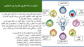 ‫المتعلم‬ ‫بين‬ ‫الفردية‬ ‫الفروق‬ ‫مراعاة‬ ‫أساليب‬
‫ين‬
‫بقوة‬ ‫نفسه‬ ‫يطرح‬ ‫الذي‬ ‫المهم‬ ‫والسؤال‬
:
‫ي‬ ‫التي‬ ‫األساليب‬ ‫ما‬
‫أن‬ ‫كمن‬
‫درجة‬ ‫في‬ ‫الفارق‬ ‫لتقليص‬ ‫؛‬ ‫المعلم‬ ‫إليها‬ ‫يلجأ‬
(
‫ال‬ ‫الفروق‬
‫فردية‬
)
‫؟‬ ‫جيد‬ ‫تعليم‬ ‫وإحداث‬ ، ‫المتعلمين‬ ‫بين‬
‫القول‬ ‫يمكن‬ ، ‫السؤال‬ ‫هذا‬ ‫عن‬ ‫ولإلجابة‬
:
‫من‬ ‫مجموعة‬ ‫هناك‬ ‫إن‬
‫ال‬ ‫أجل‬ ‫من‬ ‫ببعضها‬ ‫أو‬ ، ‫المعلم‬ ‫بها‬ ‫يلتزم‬ ‫أن‬ ‫يمكن‬ ‫اإلجراءات‬
‫تغلب‬
‫درجة‬ ‫في‬ ‫الهوة‬ ‫على‬
(
‫الفردية‬ ‫الفروق‬
)
‫ف‬ ‫المتعلمين‬ ‫بين‬
‫غرفة‬ ‫ي‬
‫طال‬ ‫بين‬ ً‫ا‬‫متوازن‬ ً‫ا‬‫تعلم‬ ‫المعلم‬ ‫يحدث‬ ‫وبالتالي‬ ، ‫الصف‬
‫ومن‬ ، ‫به‬
‫أهمها‬
:
1
)
‫التربويون‬ ‫يراها‬ ‫كما‬ ‫المتعلمين‬ ‫أنواع‬ ‫إدراك‬
:
‫أ‬
)
‫ْصر‬‫ب‬ُ‫م‬‫ال‬ ‫المتعلم‬
[ :
‫يتعلم‬ ‫ثم‬ ‫يبصر‬
. ]
‫ب‬
)
‫المصغي‬ ‫المتعلم‬
[ :
‫يتعلم‬ ‫ثم‬ ‫يصغي‬
. ]
‫ت‬
)
‫المطبق‬ ‫المتعلم‬
[ :
‫يتعلم‬ ‫ثـم‬ ‫يطبق‬
. ]
‫ث‬
)
‫المتعاون‬ ‫المتعلم‬
[ :
‫فيتعلم‬ ‫يتعاون‬
. ]
‫ج‬
)
‫الباحث‬ ‫المتعلم‬
[ :
‫فـيتعلم‬ ‫يبحث‬
. ]
 