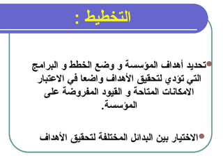 13
: ‫التخطيط‬

‫البرامج‬ ‫و‬ ‫الخطط‬ ‫وضع‬ ‫و‬ ‫المؤسسة‬ ‫أهداف‬ ‫تحديد‬
‫االعتبار‬ ‫في‬ ‫واضعا‬ ‫األهداف‬ ‫لتحقيق‬ ‫تؤدي‬ ‫التي‬
‫على‬ ‫المفروضة‬ ‫القيود‬ ‫و‬ ‫المتاحة‬ ‫االمكانات‬
.‫المؤسسة‬

‫األهداف‬ ‫لتحقيق‬ ‫المختلفة‬ ‫البدائل‬ ‫بين‬ ‫االختيار‬
 