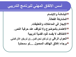 5
‫التدريبي‬ ‫للبرنامج‬ ‫المهني‬ ‫االتفاق‬ ‫أسس‬

‫واالبتسام‬ ‫البشاشة‬

.‫الفعالة‬ ‫&كة‬‫ر‬‫المشا‬

.‫والتعليقات‬ ‫المداخالت‬ ‫في‬ ‫اإليجاز‬

.‫النص‬ ‫حرفية‬ ‫عند‬ ‫نتوقف‬ ‫وال‬ ‫بالموضوع‬ ‫االهتمام‬

‫تدريبية‬ ‫قضية‬ ‫للود‬ ‫يفسد‬ ‫ال‬ ‫االختالف‬

‫الراقي‬ &‫ر‬‫الحوا‬
.‫فمتي‬ ‫اآلن‬ ‫يكن‬ ‫لم‬ ‫إن‬...‫فمن‬ ‫نحن‬ ‫نكن‬ ‫لم‬ ‫إن‬

!‫سمحتم‬ ‫لو‬.... ‫المحمول‬ ‫الهاتف‬ ‫إغالق‬ ‫برجاء‬
 