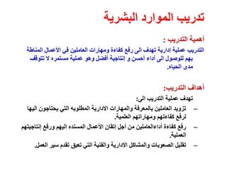‫البشرية‬ ‫الموارد‬ ‫تدريب‬
‫التدريب‬ ‫أهمية‬
:
‫المناطة‬ ‫األعمال‬ ‫في‬ ‫العاملين‬ ‫ومهارات‬ ‫كفاءة‬ ‫رفع‬ ‫الى‬ ‫تهدف‬ ‫إدارية‬ ‫عملية‬ ‫التدريب‬
‫تتوقف‬ ‫ال‬ ‫مستمره‬ ‫عملية‬ ‫وهو‬ ‫أفضل‬ ‫إنتاجية‬ ‫و‬ ‫أحسن‬ ‫أداء‬ ‫الى‬ ‫للوصول‬ ‫بهم‬
‫الحياه‬ ‫مدى‬
.
‫التدريب‬ ‫أهداف‬
:
‫الى‬ ‫التدريب‬ ‫عملية‬ ‫تهدف‬
:
–
‫اليها‬ ‫يحتاجون‬ ‫التي‬ ‫المطلوبه‬ ‫االدارية‬ ‫والمهارات‬ ‫بالمعرفة‬ ‫العاملين‬ ‫تزويد‬
‫العلمية‬ ‫ومهاراتهم‬ ‫كفاءتهم‬ ‫لرفع‬
.
–
‫إنتاجيتهم‬ ‫ورفع‬ ‫اليهم‬ ‫المسنده‬ ‫األعمال‬ ‫إتقان‬ ‫أجل‬ ‫من‬ ‫أداءالعاملين‬ ‫كفاءة‬ ‫رفع‬
‫العملية‬
.
–
‫العمل‬ ‫سير‬ ‫تقدم‬ ‫تعيق‬ ‫التي‬ ‫والفنية‬ ‫االدارية‬ ‫والمشاكل‬ ‫الصعوبات‬ ‫تقليل‬
.
 
