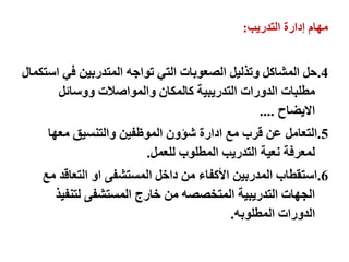 ‫التدريب‬ ‫إدارة‬ ‫مهام‬
:
4
.
‫استكمال‬ ‫في‬ ‫المتدربين‬ ‫تواجه‬ ‫التي‬ ‫الصعوبات‬ ‫وتذليل‬ ‫المشاكل‬ ‫حل‬
‫ووسائل‬ ‫والمواصالت‬ ‫كالمكان‬ ‫التدريبية‬ ‫الدورات‬ ‫مطلبات‬
‫االيضاح‬
....
5
.
‫معها‬ ‫والتنسيق‬ ‫الموظفين‬ ‫شؤون‬ ‫ادارة‬ ‫مع‬ ‫قرب‬ ‫عن‬ ‫التعامل‬
‫للعمل‬ ‫المطلوب‬ ‫التدريب‬ ‫نعية‬ ‫لمعرفة‬
.
6
.
‫مع‬ ‫التعاقد‬ ‫او‬ ‫المستشفى‬ ‫داخل‬ ‫من‬ ‫األكفاء‬ ‫المدربين‬ ‫استقطاب‬
‫لتنفيذ‬ ‫المستشفى‬ ‫خارج‬ ‫من‬ ‫المتخصصه‬ ‫التدريبية‬ ‫الجهات‬
‫المطلوبه‬ ‫الدورات‬
.
 