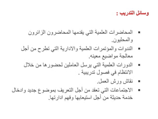 ‫التدريب‬ ‫وسائل‬
:

‫الزائرون‬ ‫المحاضرون‬ ‫يقدمها‬ ‫التي‬ ‫العلمية‬ ‫المحاضرات‬
‫والمحليون‬
.

‫أجل‬ ‫من‬ ‫تطرح‬ ‫التي‬ ‫واالدارية‬ ‫العلمية‬ ‫والمؤتمرات‬ ‫الندوات‬
‫معينه‬ ‫مواضيع‬ ‫معالجة‬
.

‫خالل‬ ‫من‬ ‫لحضورها‬ ‫العاملين‬ ‫يرسل‬ ‫التي‬ ‫العلمية‬ ‫الدورات‬
‫تدريبية‬ ‫فصول‬ ‫في‬ ‫االنتظام‬
.

‫العمل‬ ‫ورش‬ ‫نقاش‬
.

‫وادخال‬ ‫جديد‬ ‫بموضوع‬ ‫التعريف‬ ‫أجل‬ ‫من‬ ‫تعقد‬ ‫التي‬ ‫االجتماعات‬
‫ادارتها‬ ‫وفهم‬ ‫استيعابها‬ ‫أجل‬ ‫من‬ ‫حديثة‬ ‫خدمة‬
.
 
