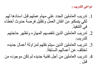 ‫التدريب‬ ‫دواعي‬
:
.1
‫لهم‬ ‫اسنادها‬ ‫قبل‬ ‫عملهم‬ ‫مهام‬ ‫على‬ ‫الجدد‬ ‫العاملين‬ ‫تدريب‬
‫أخطاء‬ ‫حدوث‬ ‫فرصة‬ ‫وتقليل‬ ‫العمل‬ ‫اتقان‬ ‫من‬ ‫يتمكنو‬ ‫لكي‬
‫التنفيذ‬ ‫في‬
.
.2
‫حاجتهم‬ ‫وتظهر‬ ‫المهاره‬ ‫تنقصهم‬ ‫الذين‬ ‫العاملين‬ ‫تدريب‬
‫للدريب‬
.
.3
‫جديده‬ ‫أعمال‬ ‫لمزاولة‬ ‫نقلهم‬ ‫سيتم‬ ‫الذين‬ ‫العاملين‬ ‫تدريب‬
‫السابقة‬ ‫أعمالهم‬ ‫عن‬ ‫تختلف‬
.
.4
‫من‬ ‫موجوده‬ ‫تكن‬ ‫لم‬ ‫جديده‬ ‫تقنية‬ ‫أجل‬ ‫من‬ ‫العاملين‬ ‫تدريب‬
‫قبل‬
.
 
