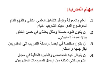 ‫المدرب‬ ‫مهام‬
:
.1
‫التام‬ ‫والفهم‬ ‫الكافي‬ ‫العلمي‬ ‫التأهيل‬ ‫وتوفر‬ ‫والمعرفة‬ ‫العلم‬
‫عليه‬ ‫التدريب‬ ‫سيتم‬ ‫الذي‬ ‫للموضوع‬
.
.2
‫الخلق‬ ‫حسن‬ ‫في‬ ‫يحتذى‬ ‫ومثال‬ ‫حسنة‬ ‫قدوه‬ ‫يكون‬ ‫أن‬
‫السلوكي‬ ‫واالنضباط‬
.
.3
‫المتدربين‬ ‫الى‬ ‫التدريب‬ ‫رسالة‬ ‫ايصال‬ ‫في‬ ‫مخلصا‬ ‫يكون‬ ‫أن‬
‫أمانه‬ ‫و‬ ‫جديه‬ ‫بكل‬
.
.4
‫مجال‬ ‫في‬ ‫الكافية‬ ‫والخبره‬ ‫التخصص‬ ‫لديه‬ ‫يتوفر‬ ‫أن‬
‫للمتدربين‬ ‫المعلومات‬ ‫ايصال‬ ‫من‬ ‫تمكنه‬ ‫لكي‬ ‫التدريب‬
.
 