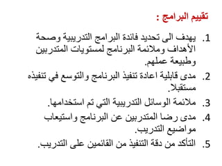 ‫البرامج‬ ‫تقييم‬
:
.1
‫وصحة‬ ‫التدريبية‬ ‫البرامج‬ ‫فائدة‬ ‫تحديد‬ ‫الى‬ ‫يهدف‬
‫المتدربين‬ ‫لمستويات‬ ‫البرنامج‬ ‫ومالئمة‬ ‫األهداف‬
‫عملهم‬ ‫وطبيعة‬
.
.2
‫تنفيذه‬ ‫في‬ ‫والتوسع‬ ‫البرنامج‬ ‫تنفيذ‬ ‫اعادة‬ ‫قابلية‬ ‫مدى‬
‫مستقبال‬
.
.3
‫استخدامها‬ ‫تم‬ ‫التي‬ ‫التدريبية‬ ‫الوسائل‬ ‫مالئمة‬
.
.4
‫واستيعاب‬ ‫البرنامج‬ ‫عن‬ ‫المتدربين‬ ‫رضا‬ ‫مدى‬
‫التدريب‬ ‫مواضيع‬
.
.5
‫التدريب‬ ‫على‬ ‫القائمين‬ ‫من‬ ‫التنفيذ‬ ‫دقة‬ ‫من‬ ‫التأكد‬
.
 