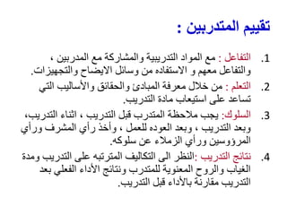 ‫المتدربين‬ ‫تقييم‬
:
.1
‫التفاعل‬
:
، ‫المدربين‬ ‫مع‬ ‫والمشاركة‬ ‫التدريبية‬ ‫المواد‬ ‫مع‬
‫والتجهيزات‬ ‫االيضاح‬ ‫وسائل‬ ‫من‬ ‫االستفاده‬ ‫و‬ ‫معهم‬ ‫والتفاعل‬
.
.2
‫التعلم‬
:
‫التي‬ ‫واألساليب‬ ‫والحقائق‬ ‫المبادئ‬ ‫معرفة‬ ‫خالل‬ ‫من‬
‫التدريب‬ ‫مادة‬ ‫استيعاب‬ ‫على‬ ‫تساعد‬
.
.3
‫السلوك‬
:
،‫التدريب‬ ‫اثناء‬ ، ‫التدريب‬ ‫قبل‬ ‫المتدرب‬ ‫مالحظة‬ ‫يجب‬
‫ورأي‬ ‫المشرف‬ ‫رأي‬ ‫وأخذ‬ ، ‫للعمل‬ ‫العوده‬ ‫وبعد‬ ، ‫التدريب‬ ‫وبعد‬
‫سلوكه‬ ‫عن‬ ‫الزمالء‬ ‫ورأي‬ ‫المرؤوسين‬
.
.4
‫التدريب‬ ‫نتائج‬
:
‫ومدة‬ ‫التدريب‬ ‫على‬ ‫المترتبه‬ ‫التكاليف‬ ‫الى‬ ‫النظر‬
‫بعد‬ ‫الفعلي‬ ‫األداء‬ ‫ونتائج‬ ‫للمتدرب‬ ‫المعنوية‬ ‫والروح‬ ‫الغياب‬
‫التدريب‬ ‫قبل‬ ‫باألداء‬ ‫مقارنة‬ ‫التدريب‬
.
 