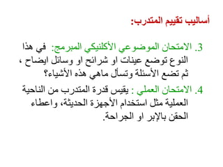 ‫المتدرب‬ ‫تقييم‬ ‫أساليب‬
:
3
.
‫المبرمج‬ ‫األكلنيكي‬ ‫الموضوعي‬ ‫االمتحان‬
:
‫هذا‬ ‫في‬
، ‫ايضاح‬ ‫وسائل‬ ‫او‬ ‫شرائح‬ ‫او‬ ‫عينات‬ ‫توضع‬ ‫النوع‬
‫األشياء؟‬ ‫هذه‬ ‫ماهي‬ ‫وتسأل‬ ‫األسئلة‬ ‫تضع‬ ‫ثم‬
4
.
‫العملي‬ ‫االمتحان‬
:
‫الناحية‬ ‫من‬ ‫المتدرب‬ ‫قدرة‬ ‫يقيس‬
‫واعطاء‬ ،‫الحديثة‬ ‫األجهزة‬ ‫استخدام‬ ‫مثل‬ ‫العملية‬
‫الجراحة‬ ‫او‬ ‫باإلبر‬ ‫الحقن‬
.
 